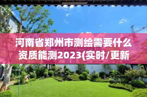 河南省郑州市测绘需要什么资质能测2023(实时/更新中)