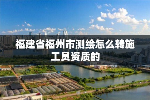 福建省福州市测绘怎么转施工员资质的