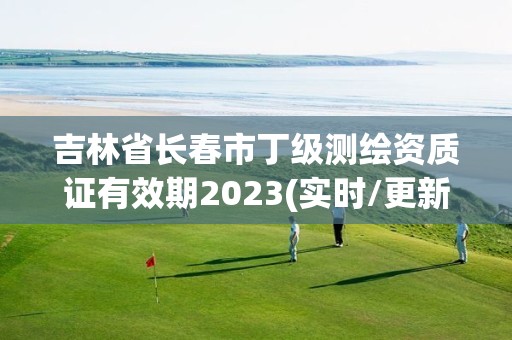 吉林省长春市丁级测绘资质证有效期2023(实时/更新中)