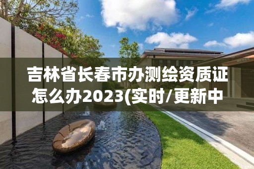 吉林省长春市办测绘资质证怎么办2023(实时/更新中)