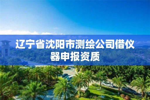 辽宁省沈阳市测绘公司借仪器申报资质