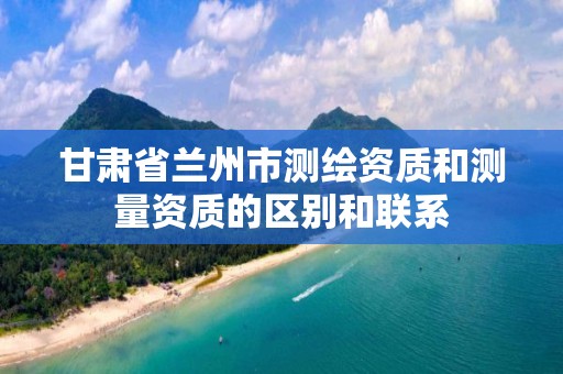 甘肃省兰州市测绘资质和测量资质的区别和联系