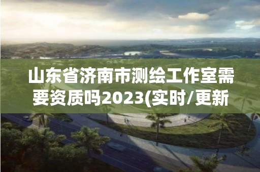 山东省济南市测绘工作室需要资质吗2023(实时/更新中)