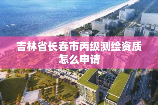 吉林省长春市丙级测绘资质怎么申请