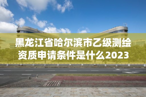 黑龙江省哈尔滨市乙级测绘资质申请条件是什么2023(实时/更新中)