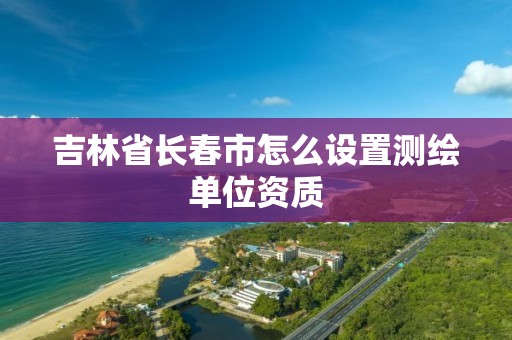 吉林省长春市怎么设置测绘单位资质