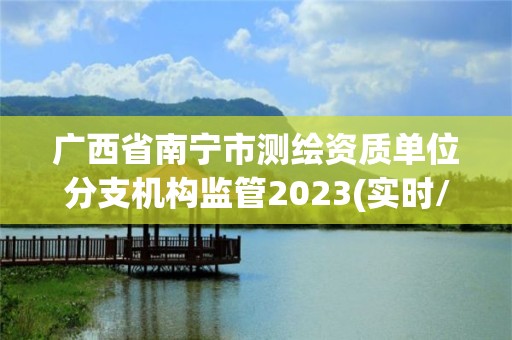 广西省南宁市测绘资质单位分支机构监管2023(实时/更新中)