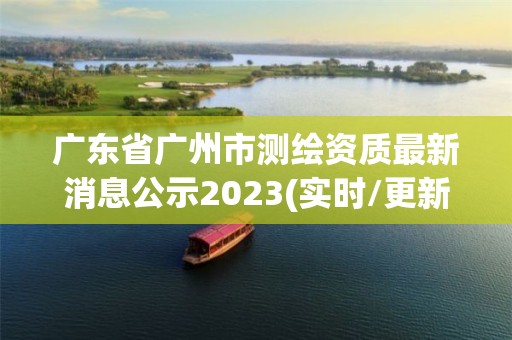 广东省广州市测绘资质最新消息公示2023(实时/更新中)