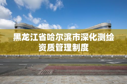 黑龙江省哈尔滨市深化测绘资质管理制度