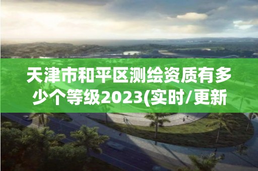 天津市和平区测绘资质有多少个等级2023(实时/更新中)