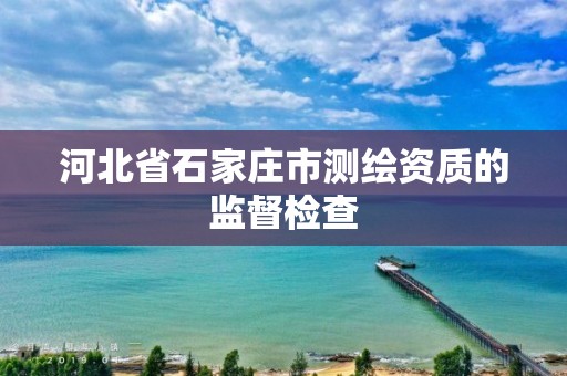 河北省石家庄市测绘资质的监督检查