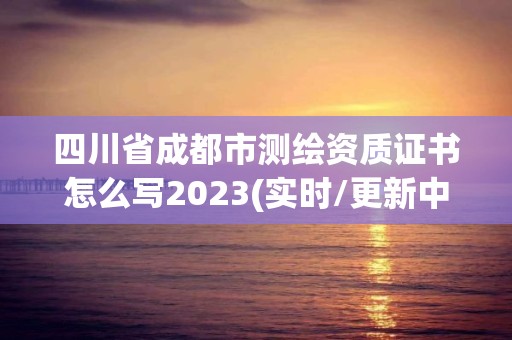 四川省成都市测绘资质证书怎么写2023(实时/更新中)