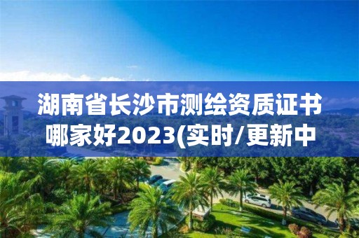 湖南省长沙市测绘资质证书哪家好2023(实时/更新中)