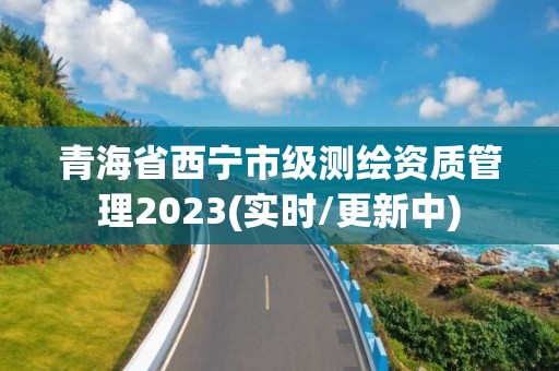 青海省西宁市级测绘资质管理2023(实时/更新中)