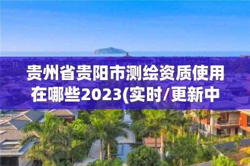 贵州省贵阳市测绘资质使用在哪些2023(实时/更新中)