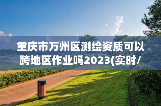 重庆市万州区测绘资质可以跨地区作业吗2023(实时/更新中)