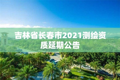 吉林省长春市2021测绘资质延期公告