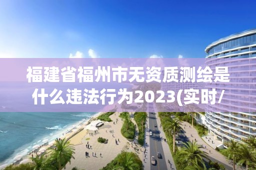 福建省福州市无资质测绘是什么违法行为2023(实时/更新中)