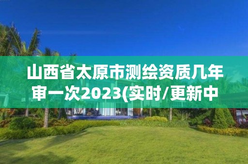 山西省太原市测绘资质几年审一次2023(实时/更新中)