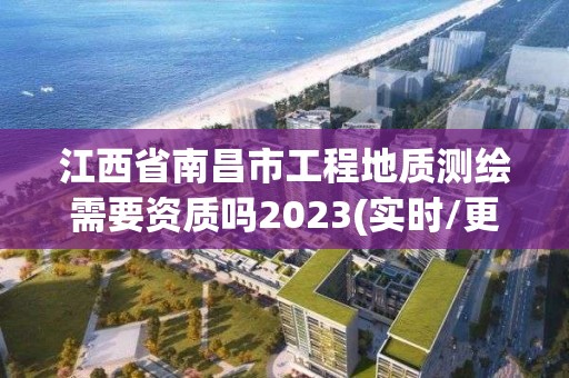 江西省南昌市工程地质测绘需要资质吗2023(实时/更新中)