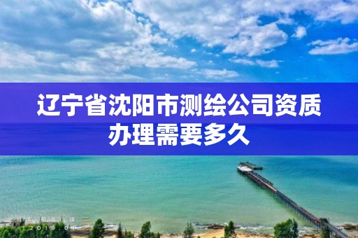 辽宁省沈阳市测绘公司资质办理需要多久