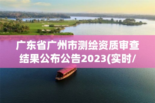 广东省广州市测绘资质审查结果公布公告2023(实时/更新中)