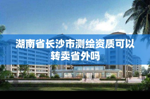 湖南省长沙市测绘资质可以转卖省外吗