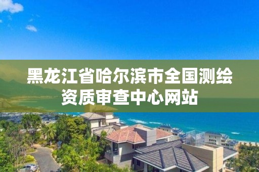 黑龙江省哈尔滨市全国测绘资质审查中心网站