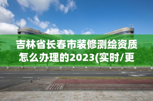 吉林省长春市装修测绘资质怎么办理的2023(实时/更新中)