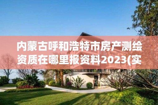 内蒙古呼和浩特市房产测绘资质在哪里报资料2023(实时/更新中)