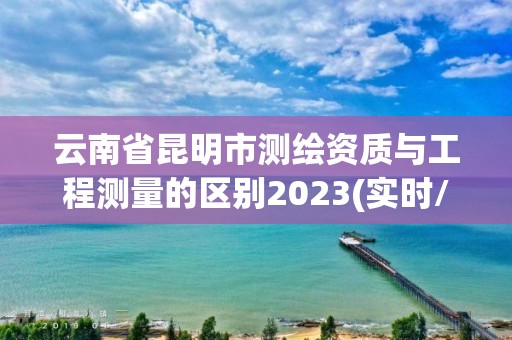 云南省昆明市测绘资质与工程测量的区别2023(实时/更新中)