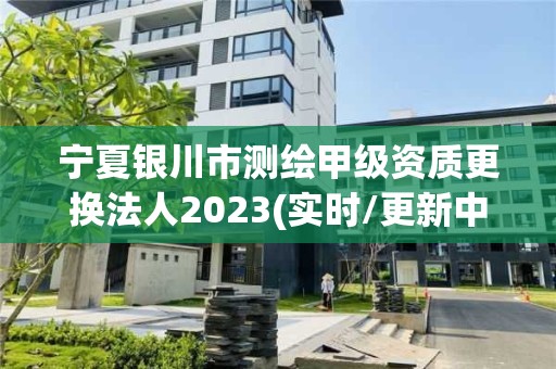 宁夏银川市测绘甲级资质更换法人2023(实时/更新中)