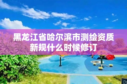 黑龙江省哈尔滨市测绘资质新规什么时候修订