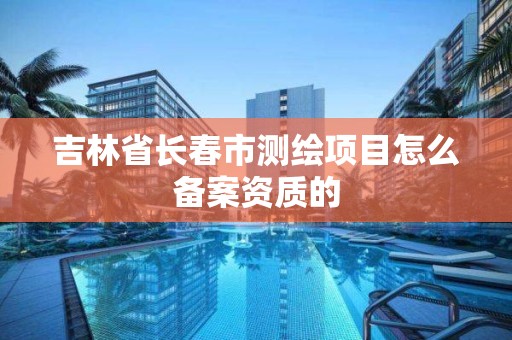 吉林省长春市测绘项目怎么备案资质的