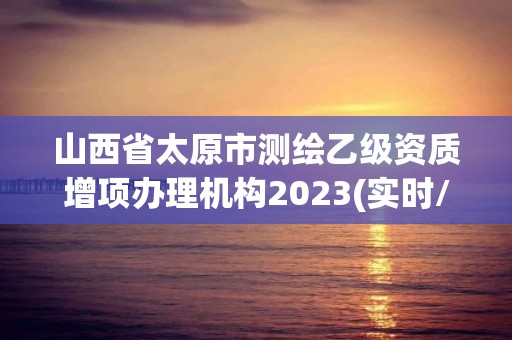 山西省太原市测绘乙级资质增项办理机构2023(实时/更新中)