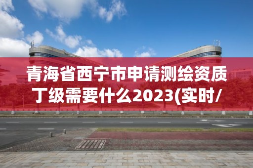 青海省西宁市申请测绘资质丁级需要什么2023(实时/更新中)