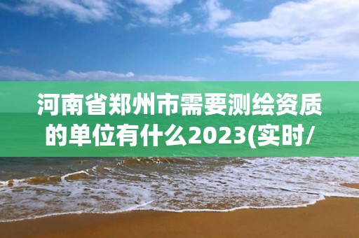 河南省郑州市需要测绘资质的单位有什么2023(实时/更新中)