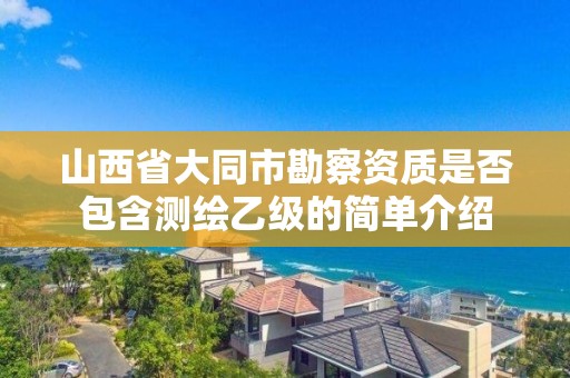 山西省大同市勘察资质是否包含测绘乙级的简单介绍