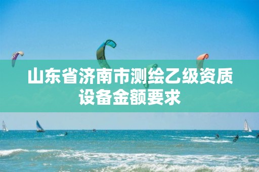 山东省济南市测绘乙级资质设备金额要求