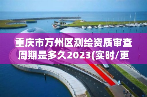 重庆市万州区测绘资质审查周期是多久2023(实时/更新中)