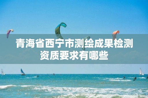 青海省西宁市测绘成果检测资质要求有哪些