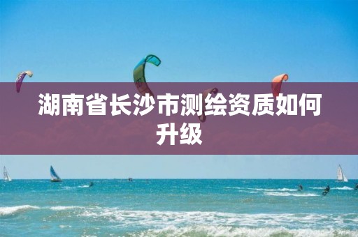 湖南省长沙市测绘资质如何升级