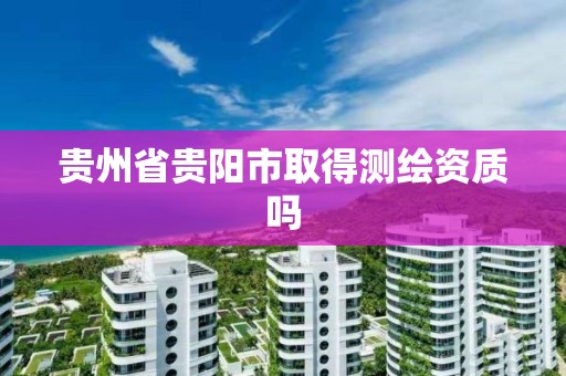 贵州省贵阳市取得测绘资质吗