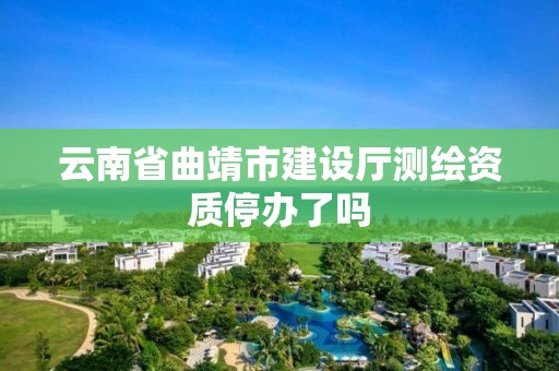 云南省曲靖市建设厅测绘资质停办了吗