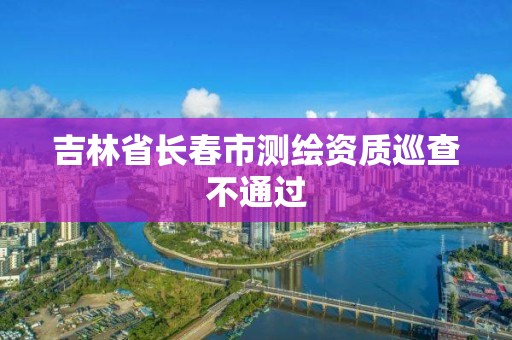 吉林省长春市测绘资质巡查不通过