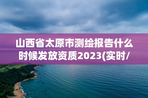 山西省太原市测绘报告什么时候发放资质2023(实时/更新中)