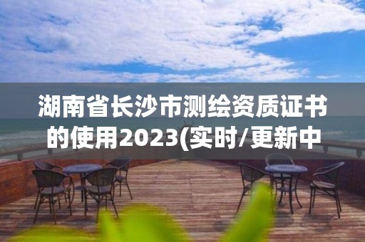 湖南省长沙市测绘资质证书的使用2023(实时/更新中)