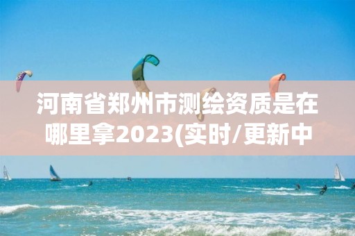 河南省郑州市测绘资质是在哪里拿2023(实时/更新中)