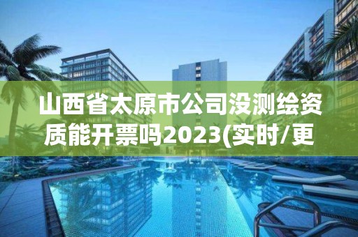 山西省太原市公司没测绘资质能开票吗2023(实时/更新中)