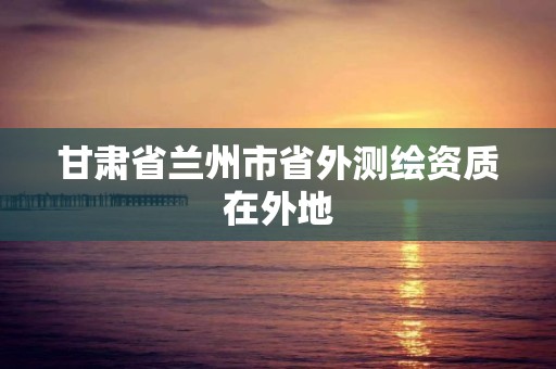 甘肃省兰州市省外测绘资质在外地